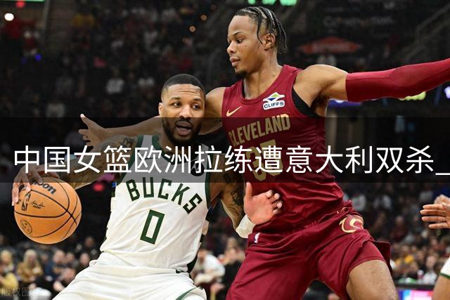 中国女篮欧洲拉练遭意大利双杀 张子宇高效表现难掩外线危机
