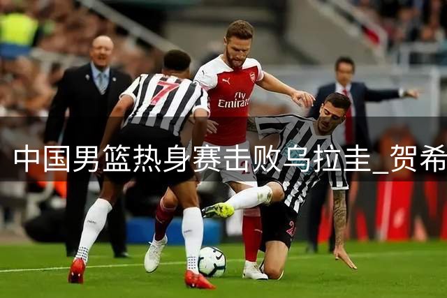 中国男篮热身赛击败乌拉圭 贺希宁焦泊乔领衔