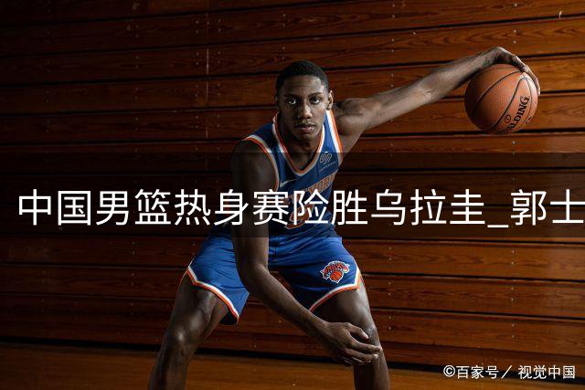 中国男篮热身赛险胜乌拉圭 郭士强：球队对抗意识要加强，防守需更有耐心