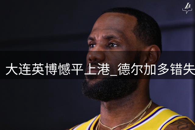 大连英博憾平上港 德尔加多错失关键单刀遭质疑