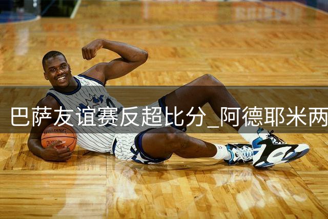巴萨友谊赛反超比分 阿德耶米两度建功 哈姆扎凌空垫射