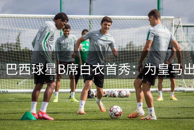 巴西球星B席白衣首秀：为皇马出征令我骄傲又兴奋