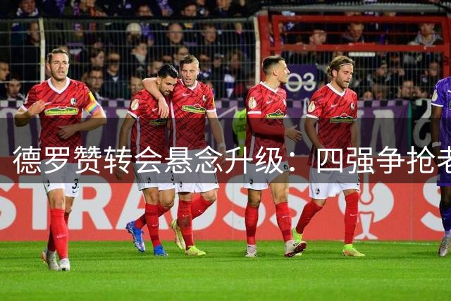 德罗赞转会悬念升级：四强争抢老将，角色定位成关键
