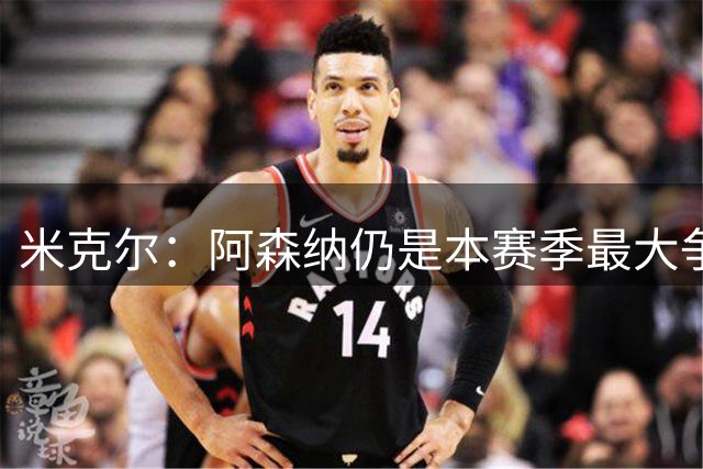 米克尔：阿森纳仍是本赛季最大争冠热门；维尼修斯在利用枪手