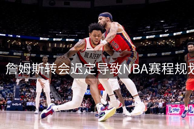 詹姆斯转会迟定导致NBA赛程规划受阻