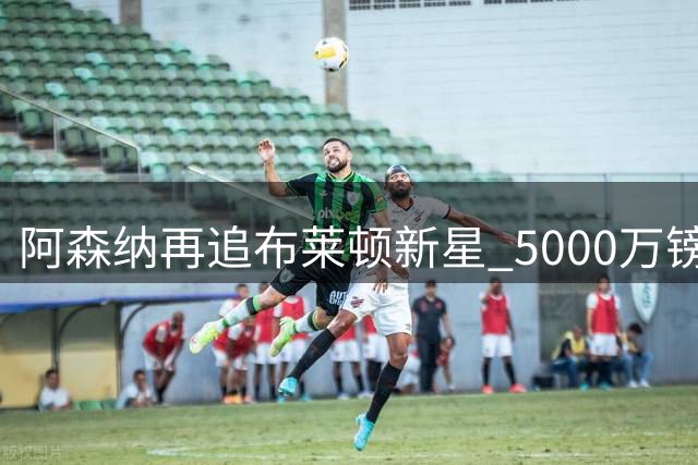阿森纳再追布莱顿新星 5000万镑锁定全能中场